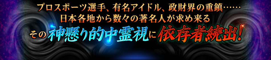 プロスポーツ選手、有名アイドル、政財界の重鎮……日本各地から数々の著名人が求め来るその神懸り的中霊視に依存者続出! プロスポーツ選手、有名アイドル、政財界の重鎮……日本各地から数々の著名人が求め来るその神懸り的中霊視に依存者続出!