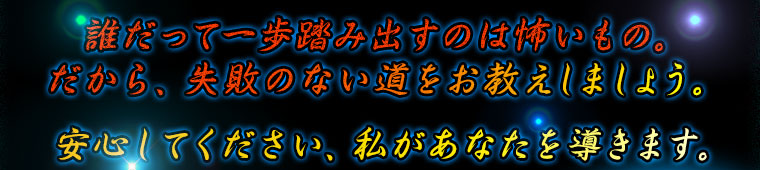 誰だって一歩踏み出すのは怖いもの。だから、失敗のない道をお教えしましょう。
安心してください、私があなたを導きます。 誰だって一歩踏み出すのは怖いもの。だから、失敗のない道をお教えしましょう。
安心してください、私があなたを導きます。